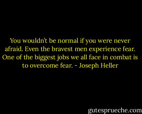 You wouldn’t be normal if you were never afraid. Even the bravest men experience fear. One of the biggest jobs we all face in combat is to overcome fear. - Joseph Heller