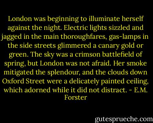 London was beginning to illuminate herself against the night. Electric lights sizzled and jagged in the main thoroughfares, gas-lamps in the side streets glimmered a canary gold or green. The sky was a crimson battlefield of spring, but London was not afraid. Her smoke mitigated the splendour, and the clouds down Oxford Street were a delicately painted ceiling, which adorned while it did not distract. - E.M. Forster