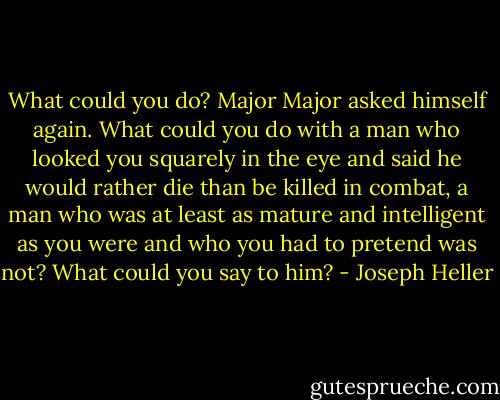 What could you do? Major Major asked himself again. What could you do with a man who looked you squarely in the eye and said he would rather die than be killed in combat, a man who was at least as mature and intelligent as you were and who you had to pretend was not? What could you say to him? - Joseph Heller