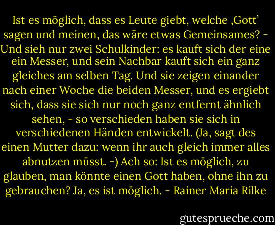Ist es möglich, dass es Leute giebt, welche ‚Gott’ sagen und meinen, das wäre etwas Gemeinsames? - Und sieh nur zwei Schulkinder: es kauft sich der eine ein Messer, und sein Nachbar kauft sich ein ganz gleiches am selben Tag. Und sie zeigen einander nach einer Woche die beiden Messer, und es ergiebt sich, dass sie sich nur noch ganz entfernt ähnlich sehen, - so verschieden haben sie sich in verschiedenen Händen entwickelt. (Ja, sagt des einen Mutter dazu: wenn ihr auch gleich immer alles abnutzen müsst. -) Ach so: Ist es möglich, zu glauben, man könnte einen Gott haben, ohne ihn zu gebrauchen?<br />Ja, es ist möglich. - Rainer Maria Rilke