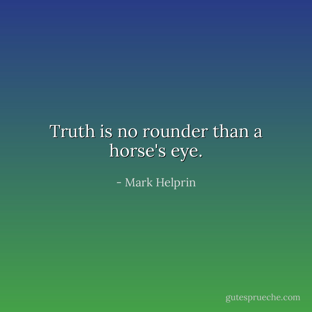Truth is no rounder than a horse's eye. - Mark Helprin