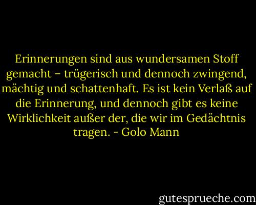 Erinnerungen sind aus wundersamen Stoff gemacht – trügerisch und dennoch zwingend, mächtig und schattenhaft. Es ist kein Verlaß auf die Erinnerung, und dennoch gibt es keine Wirklichkeit außer der, die wir im Gedächtnis tragen. - Golo Mann