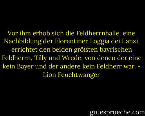 Vor ihm erhob sich die Feldherrnhalle, eine Nachbildung der Florentiner Loggia dei Lanzi, errichtet den beiden größten bayrischen Feldherrn, Tilly und Wrede, von denen der eine kein Bayer und der andere kein Feldherr war. - Lion Feuchtwanger