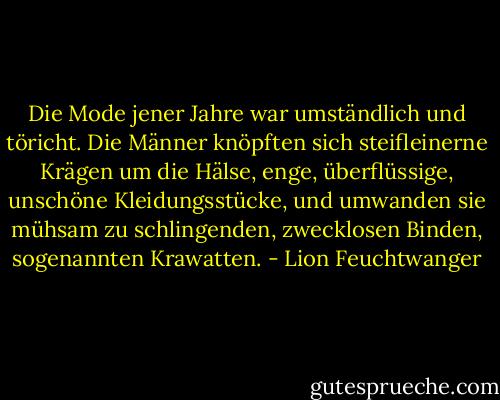Die Mode jener Jahre war umständlich und töricht. Die Männer knöpften sich steifleinerne Krägen um die Hälse, enge, überflüssige, unschöne Kleidungsstücke, und umwanden sie mühsam zu schlingenden, zwecklosen Binden, sogenannten Krawatten. - Lion Feuchtwanger