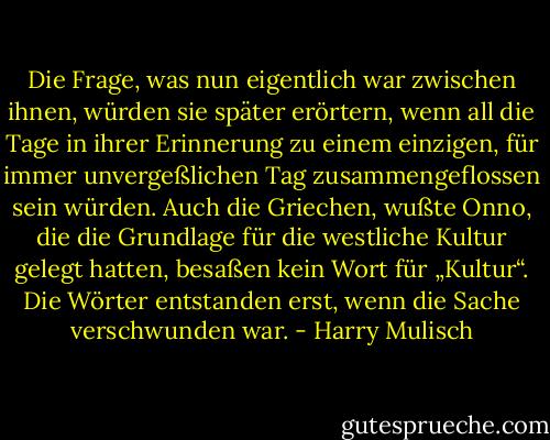 Die Frage, was nun eigentlich war zwischen ihnen, würden sie später erörtern, wenn all die Tage in ihrer Erinnerung zu einem einzigen, für immer unvergeßlichen Tag zusammengeflossen sein würden. Auch die Griechen, wußte Onno, die die Grundlage für die westliche Kultur gelegt hatten, besaßen kein Wort für „Kultur“. Die Wörter entstanden erst, wenn die Sache verschwunden war. - Harry Mulisch