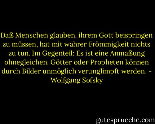 Daß Menschen glauben, ihrem Gott beispringen zu müssen, hat mit wahrer Frömmigkeit nichts zu tun. Im Gegenteil: Es ist eine Anmaßung ohnegleichen. Götter oder Propheten können durch Bilder unmöglich verunglimpft werden. - Wolfgang Sofsky