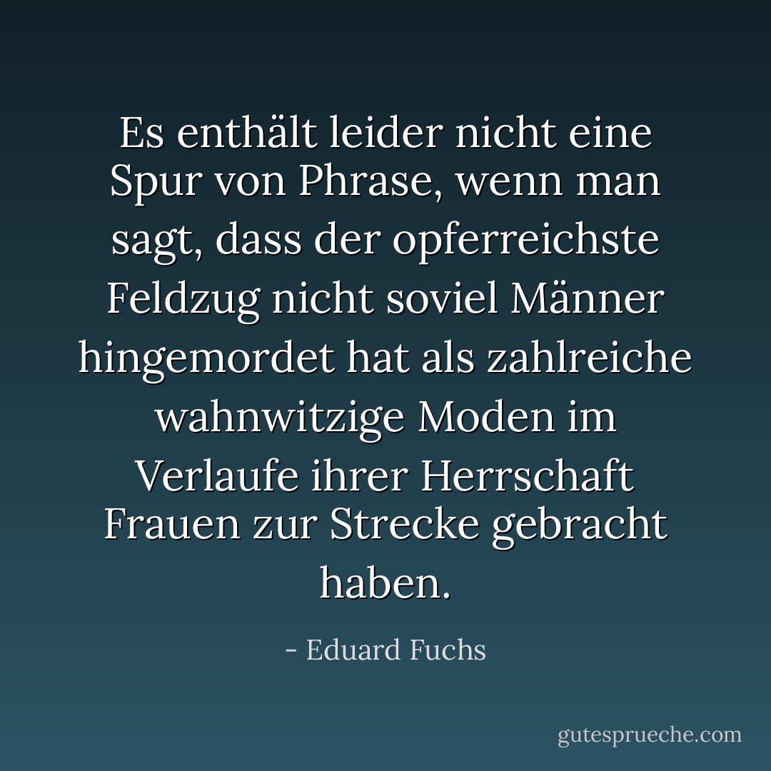 Es enthält leider nicht eine Spur von Phrase, wenn man sagt, dass der opferreichste Feldzug nicht soviel Männer hingemordet hat als zahlreiche wahnwitzige Moden im Verlaufe ihrer Herrschaft Frauen zur Strecke gebracht haben. - Eduard Fuchs