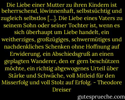 Die Liebe einer Mutter zu ihren Kindern ist beherrschend, löwinnenhaft, selbstsüchtig und zugleich selbstlos […]. Die Liebe eines Vaters zu seinem Sohn oder seiner Tochter ist, wenn es sich überhaupt um Liebe handelt, ein weitherziges, großzügiges, schwermütiges und nachdenkliches Schenken ohne Hoffnung auf Erwiderung, ein Abschiedsgruß an einen geplagten Wanderer, den er gern beschützen möchte, ein richtig abgewogenes Urteil über Stärke und Schwäche, voll Mitleid für den Misserfolg und voll Stolz auf Erfolg. - Theodore Dreiser