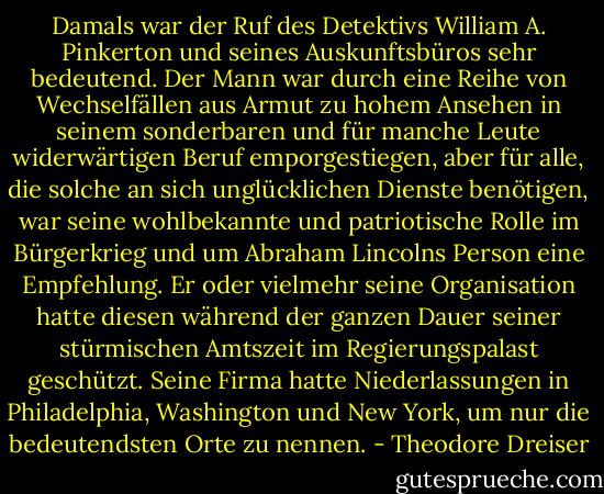 Damals war der Ruf des Detektivs William A. Pinkerton und seines Auskunftsbüros sehr bedeutend. Der Mann war durch eine Reihe von Wechselfällen aus Armut zu hohem Ansehen in seinem sonderbaren und für manche Leute widerwärtigen Beruf emporgestiegen, aber für alle, die solche an sich unglücklichen Dienste benötigen, war seine wohlbekannte und patriotische Rolle im Bürgerkrieg und um Abraham Lincolns Person eine Empfehlung. Er oder vielmehr seine Organisation hatte diesen während der ganzen Dauer seiner stürmischen Amtszeit im Regierungspalast geschützt. Seine Firma hatte Niederlassungen in Philadelphia, Washington und New York, um nur die bedeutendsten Orte zu nennen. - Theodore Dreiser