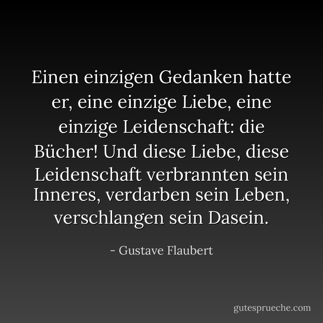 Einen einzigen Gedanken hatte er, eine einzige Liebe, eine einzige Leidenschaft: die Bücher! Und diese Liebe, diese Leidenschaft verbrannten sein Inneres, verdarben sein Leben, verschlangen sein Dasein. - Gustave Flaubert