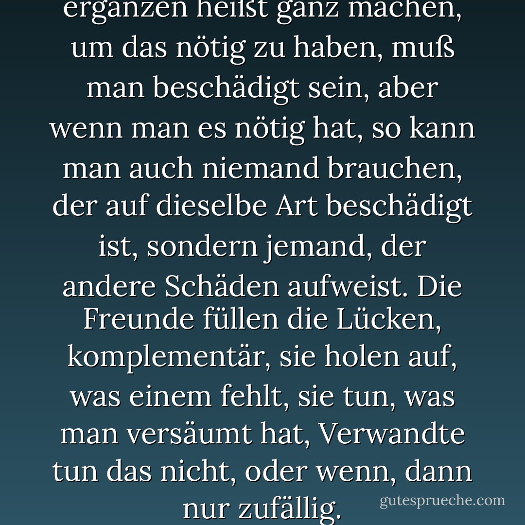 Freunde ergänzen einander, ergänzen heißt ganz machen, um das nötig zu haben, muß man beschädigt sein, aber wenn man es nötig hat, so kann man auch niemand brauchen, der auf dieselbe Art beschädigt ist, sondern jemand, der andere Schäden aufweist. Die Freunde füllen die Lücken, komplementär, sie holen auf, was einem fehlt, sie tun, was man versäumt hat, Verwandte tun das nicht, oder wenn, dann nur zufällig. - Ruth Klüger