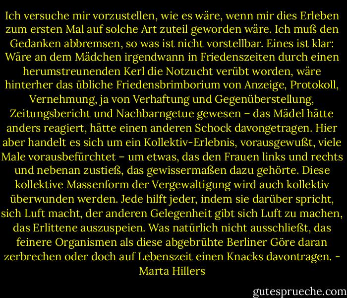 Ich versuche mir vorzustellen, wie es wäre, wenn mir dies Erleben zum ersten Mal auf solche Art zuteil geworden wäre. Ich muß den Gedanken abbremsen, so was ist nicht vorstellbar. Eines ist klar: Wäre an dem Mädchen irgendwann in Friedenszeiten durch einen herumstreunenden Kerl die Notzucht verübt worden, wäre hinterher das übliche Friedensbrimborium von Anzeige, Protokoll, Vernehmung, ja von Verhaftung und Gegenüberstellung, Zeitungsbericht und Nachbarngetue gewesen – das Mädel hätte anders reagiert, hätte einen anderen Schock davongetragen. Hier aber handelt es sich um ein Kollektiv-Erlebnis, vorausgewußt, viele Male vorausbefürchtet – um etwas, das den Frauen links und rechts und nebenan zustieß, das gewissermaßen dazu gehörte. Diese kollektive Massenform der Vergewaltigung wird auch kollektiv überwunden werden. Jede hilft jeder, indem sie darüber spricht, sich Luft macht, der anderen Gelegenheit gibt sich Luft zu machen, das Erlittene auszuspeien. Was natürlich nicht ausschließt, das feinere Organismen als diese abgebrühte Berliner Göre daran zerbrechen oder doch auf Lebenszeit einen Knacks davontragen. - Marta Hillers