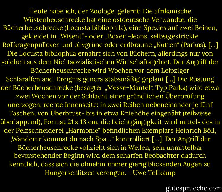 Heute habe ich, der Zoologe, gelernt: Die afrikanische Wüstenheuschrecke hat eine ostdeutsche Verwandte, die Bücherheuschrecke (Locusta bibliophila), eine Spezies auf zwei Beinen, gekleidet in „Wisent“- oder „Boxer“-Jeans, selbstgestrickte Rollkragenpullover und olivgrüne oder erdbraune „Kutten“ (Parkas). […] Die Locusta bibliophila ernährt sich von Büchern, allerdings nur von solchen aus dem Nichtsozialistischen Wirtschaftsgebiet. Der Angriff der Bücherheuschrecke wird Wochen vor dem Leipziger Schlaraffenland-Ereignis generalstabsmäßig geplant […] Die Rüstung der Bücherheuschrecke (besagter „Messe-Mantel“, Typ Parka) wird etwa zwei Wochen vor der Schlacht einer gründlichen Überprüfung unerzogen; rechte Innenseite: in zwei Reihen nebeneinander je fünf Taschen, von Überbrust- bis in etwa Kniehöhe eingenäht (teilweise überlappend), Format 21 x 13 cm, die Leichtgängigkeit wird mittels des in der Pelzschneiderei „Harmonie“ befindlichen Exemplars Heinrich Böll, „Wanderer kommst du nach Spa…“ kontrolliert […]. Der Angriff der Bücherheuschrecke vollzieht sich in Wellen, sein unmittelbar bevorstehender Beginn wird dem scharfen Beobachter dadurch kenntlich, dass sich die ohnehin immer gierig blickenden Augen zu Hungerschlitzen verengen. - Uwe Tellkamp