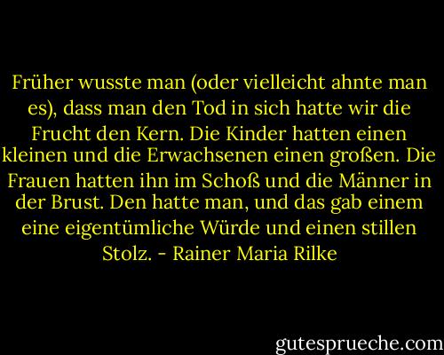 Früher wusste man (oder vielleicht ahnte man es), dass man den Tod in sich hatte wir die Frucht den Kern. Die Kinder hatten einen kleinen und die Erwachsenen einen großen. Die Frauen hatten ihn im Schoß und die Männer in der Brust. Den hatte man, und das gab einem eine eigentümliche Würde und einen stillen Stolz. - Rainer Maria Rilke