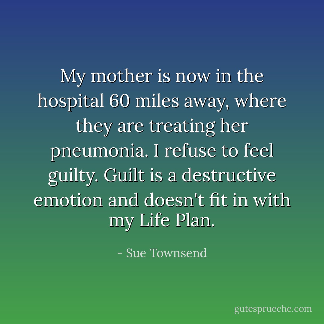 My mother is now in the hospital 60 miles away, where they are treating her pneumonia. I refuse to feel guilty. Guilt is a destructive emotion and doesn't fit in with my Life Plan. - Sue Townsend