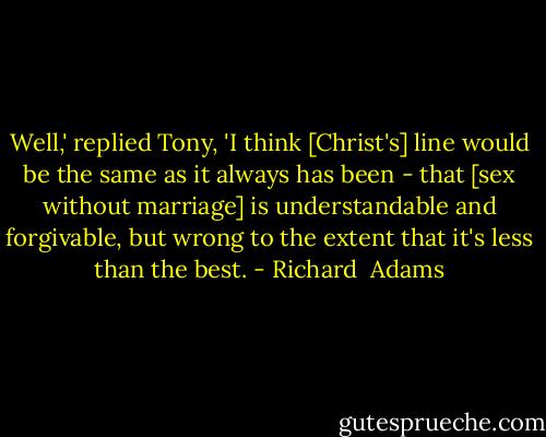 Well,' replied Tony, 'I think [Christ's] line would be the same as it always has been - that [sex without marriage] is understandable and forgivable, but wrong to the extent that it's less than the best. - Richard  Adams