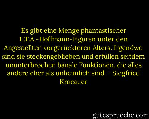 Es gibt eine Menge phantastischer E.T.A.-Hoffmann-Figuren unter den Angestellten vorgerückteren Alters. Irgendwo sind sie steckengeblieben und erfüllen seitdem ununterbrochen banale Funktionen, die alles andere eher als unheimlich sind. - Siegfried Kracauer