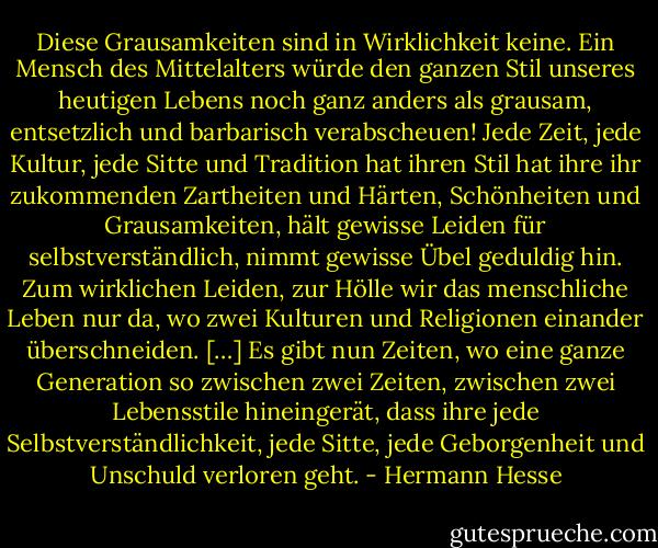 Diese Grausamkeiten sind in Wirklichkeit keine. Ein Mensch des Mittelalters würde den ganzen Stil unseres heutigen Lebens noch ganz anders als grausam, entsetzlich und barbarisch verabscheuen! Jede Zeit, jede Kultur, jede Sitte und Tradition hat ihren Stil hat ihre ihr zukommenden Zartheiten und Härten, Schönheiten und Grausamkeiten, hält gewisse Leiden für selbstverständlich, nimmt gewisse Übel geduldig hin. Zum wirklichen Leiden, zur Hölle wir das menschliche Leben nur da, wo zwei Kulturen und Religionen einander überschneiden. […] Es gibt nun Zeiten, wo eine ganze Generation so zwischen zwei Zeiten, zwischen zwei Lebensstile hineingerät, dass ihre jede Selbstverständlichkeit, jede Sitte, jede Geborgenheit und Unschuld verloren geht. - Hermann Hesse