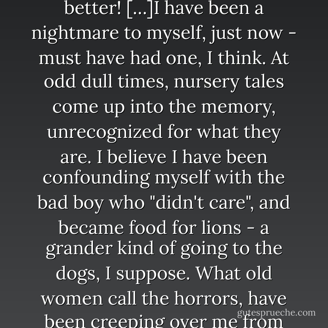 I wish with all my soul I had been better guided! I wish with all my soul I could guide myself better! […]I have been a nightmare to myself, just now - must have had one, I think. At odd dull times, nursery tales come up into the memory, unrecognized for what they are. I believe I have been confounding myself with the bad boy who "didn't care", and became food for lions - a grander kind of going to the dogs, I suppose. What old women call the horrors, have been creeping over me from head to foot. I have been afraid of myself. - Charles Dickens