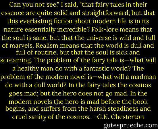 Can you not see," I said, "that fairy tales in their essence are quite solid and straightforward; but that this everlasting fiction about modern life is in its nature essentially incredible? Folk-lore means that the soul is sane, but that the universe is wild and full of marvels. Realism means that the world is dull and full of routine, but that the soul is sick and screaming. The problem of the fairy tale is—what will a healthy man do with a fantastic world? The problem of the modern novel is—what will a madman do with a dull world? In the fairy tales the cosmos goes mad; but the hero does not go mad. In the modern novels the hero is mad before the book begins, and suffers from the harsh steadiness and cruel sanity of the cosmos. - G.K. Chesterton
