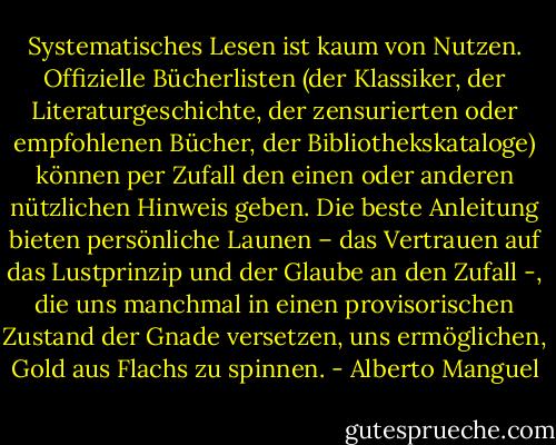Systematisches Lesen ist kaum von Nutzen. Offizielle Bücherlisten (der Klassiker, der Literaturgeschichte, der zensurierten oder empfohlenen Bücher, der Bibliothekskataloge) können per Zufall den einen oder anderen nützlichen Hinweis geben. Die beste Anleitung bieten persönliche Launen – das Vertrauen auf das Lustprinzip und der Glaube an den Zufall -, die uns manchmal in einen provisorischen Zustand der Gnade versetzen, uns ermöglichen, Gold aus Flachs zu spinnen. - Alberto Manguel