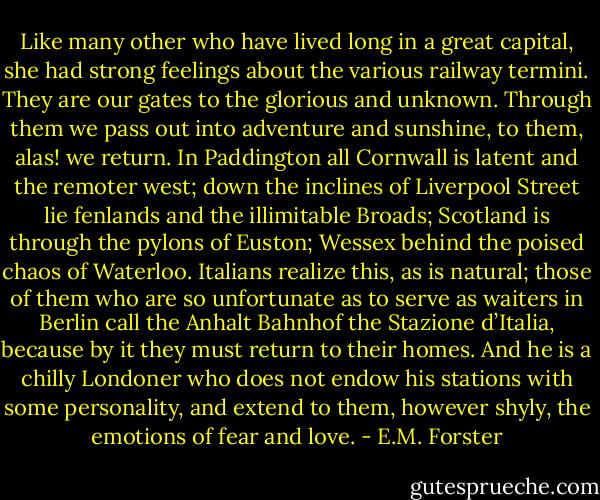 Like many other who have lived long in a great capital, she had strong feelings about the various railway termini. They are our gates to the glorious and unknown. Through them we pass out into adventure and sunshine, to them, alas! we return. In Paddington all Cornwall is latent and the remoter west; down the inclines of Liverpool Street lie fenlands and the illimitable Broads; Scotland is through the pylons of Euston; Wessex behind the poised chaos of Waterloo. Italians realize this, as is natural; those of them who are so unfortunate as to serve as waiters in Berlin call the Anhalt Bahnhof the Stazione d’Italia, because by it they must return to their homes. And he is a chilly Londoner who does not endow his stations with some personality, and extend to them, however shyly, the emotions of fear and love. - E.M. Forster