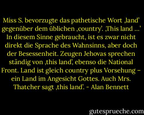 Miss S. bevorzugte das pathetische Wort ‚land’ gegenüber dem üblichen ‚country’. ‚This land …’ In diesem Sinne gebraucht, ist es zwar nicht direkt die Sprache des Wahnsinns, aber doch der Besessenheit. Zeugen Jehovas sprechen ständig von ‚this land’, ebenso die National Front. Land ist gleich country plus Vorsehung – ein Land im Angesicht Gottes. Auch Mrs. Thatcher sagt ‚this land’. - Alan Bennett