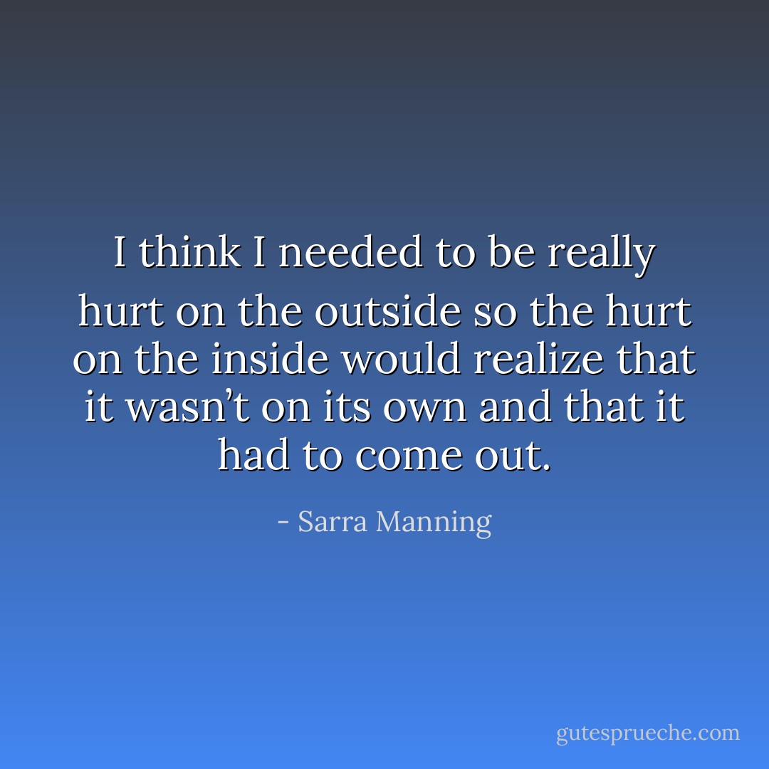 I think I needed to be really hurt on the outside so the hurt on the inside would realize that it wasn’t on its own and that it had to come out. - Sarra Manning