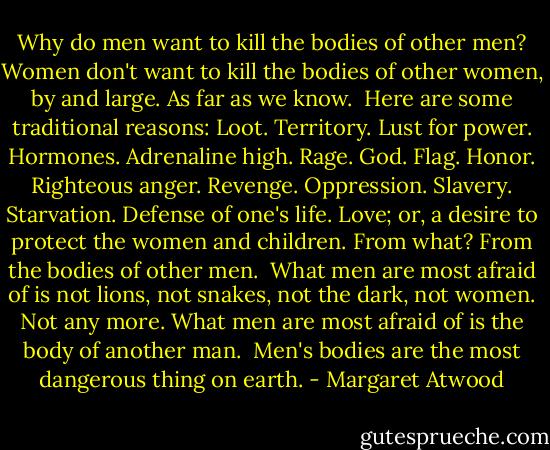 Why do men want to kill the bodies of other men? Women don't want to kill the bodies of other women, by and large. As far as we know.<br /><br />Here are some traditional reasons: Loot. Territory. Lust for power. Hormones. Adrenaline high. Rage. God. Flag. Honor. Righteous anger. Revenge. Oppression. Slavery. Starvation. Defense of one's life. Love; or, a desire to protect the women and children. From what? From the bodies of other men.<br /><br />What men are most afraid of is not lions, not snakes, not the dark, not women. Not any more. What men are most afraid of is the body of another man.<br /><br />Men's bodies are the most dangerous thing on earth. - Margaret Atwood