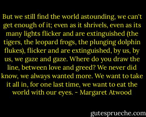 But we still find the world astounding, we can't get enough of it; even as it shrivels, even as its many lights flicker and are extinguished (the tigers, the leopard frogs, the plunging dolphin flukes), flicker and are extinguished, by us, by us, we gaze and gaze. Where do you draw the line, between love and greed? We never did know, we always wanted more. We want to take it all in, for one last time, we want to eat the world with our eyes. - Margaret Atwood
