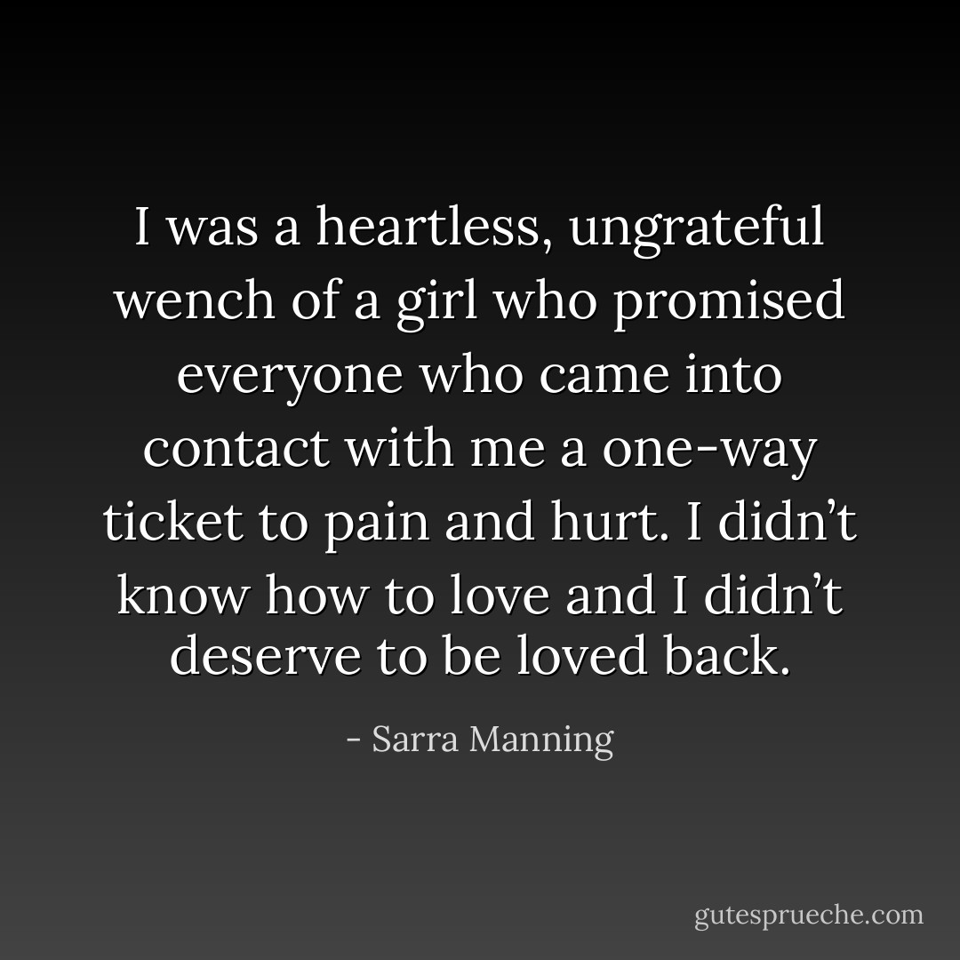 I was a heartless, ungrateful wench of a girl who promised everyone who came into contact with me a one-way ticket to pain and hurt. I didn’t know how to love and I didn’t deserve to be loved back. - Sarra Manning