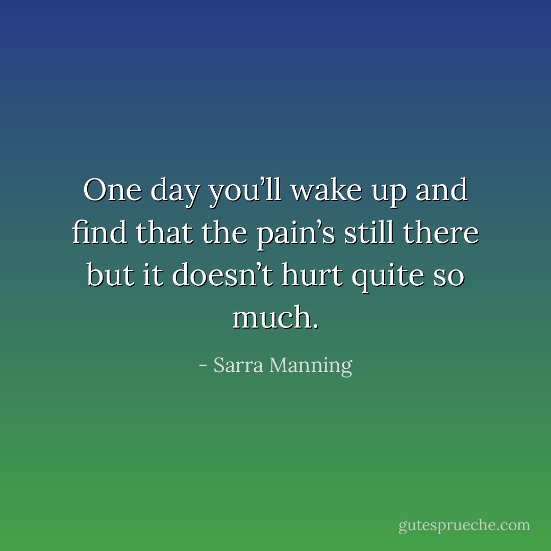 One day you’ll wake up and find that the pain’s still there but it doesn’t hurt quite so much. - Sarra Manning