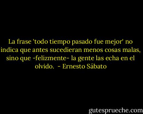 La frase 'todo tiempo pasado fue mejor' no indica que antes sucedieran menos cosas malas, sino que -felizmente- la gente las echa en el olvido.  - Ernesto Sábato