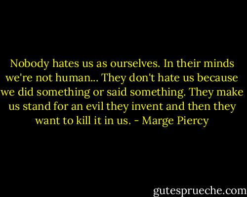 Nobody hates us as ourselves. In their minds we're not human... They don't hate us because we did something or said something. They make us stand for an evil they invent and then they want to kill it in us. - Marge Piercy
