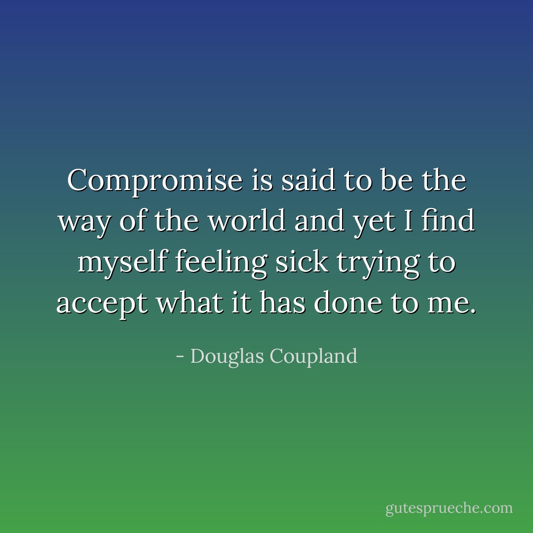 Compromise is said to be the way of the world and yet I find myself feeling sick trying to accept what it has done to me. - Douglas Coupland