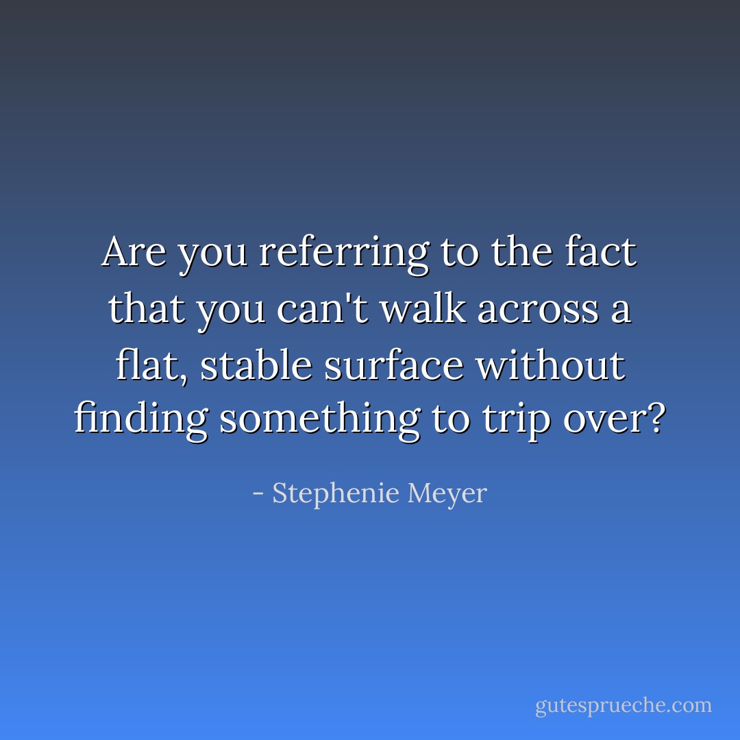 Are you referring to the fact that you can't walk across a flat, stable surface without finding something to trip over? - Stephenie Meyer