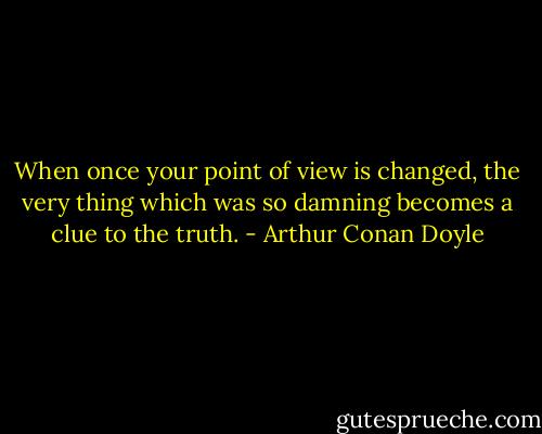 When once your point of view is changed, the very thing which was so damning becomes a clue to the truth. - Arthur Conan Doyle