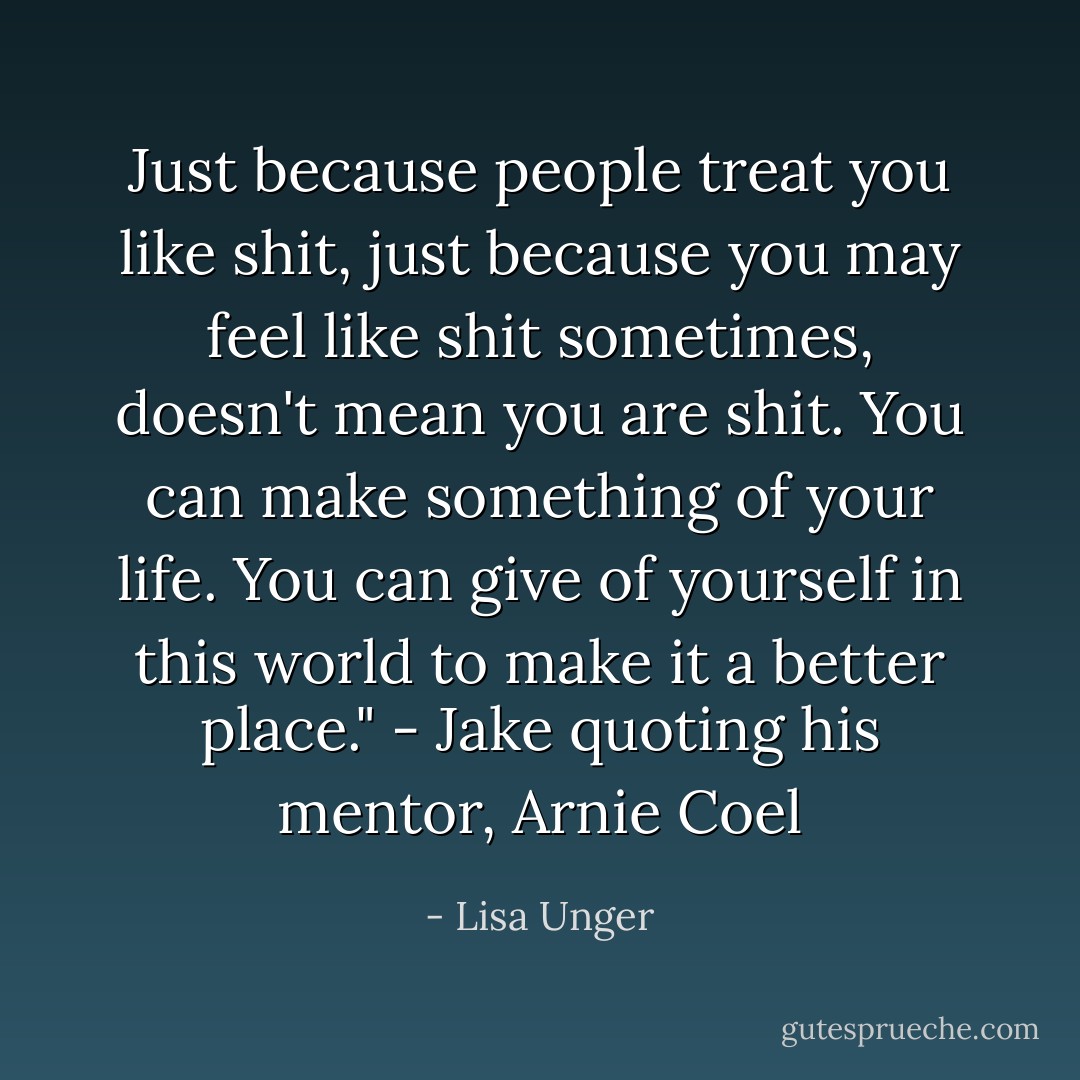 Just because people treat you like shit, just because you may feel like shit sometimes, doesn't mean you <i>are</i> shit. You can make something of your life. You can give of yourself in this world to make it a better place." - Jake quoting his mentor, Arnie Coel - Lisa Unger