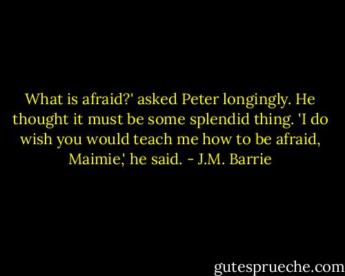 What is afraid?' asked Peter longingly. He thought it must be some splendid thing. 'I do wish you would teach me how to be afraid, Maimie,' he said. - J.M. Barrie