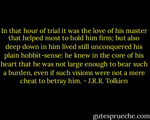 In that hour of trial it was the love of his master that helped most to hold him firm; but also deep down in him lived still unconquered his plain hobbit-sense: he knew in the core of his heart that he was not large enough to bear such a burden, even if such visions were not a mere cheat to betray him. - J.R.R. Tolkien