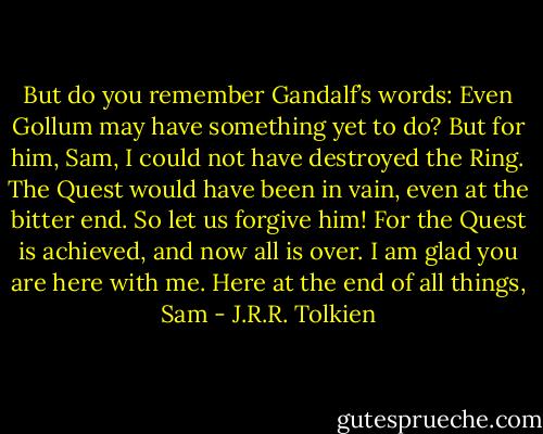 But do you remember Gandalf’s words: Even Gollum may have something yet to do? But for him, Sam, I could not have destroyed the Ring. The Quest would have been in vain, even at the bitter end. So let us forgive him! For the Quest is achieved, and now all is over. I am glad you are here with me. Here at the end of all things, Sam - J.R.R. Tolkien