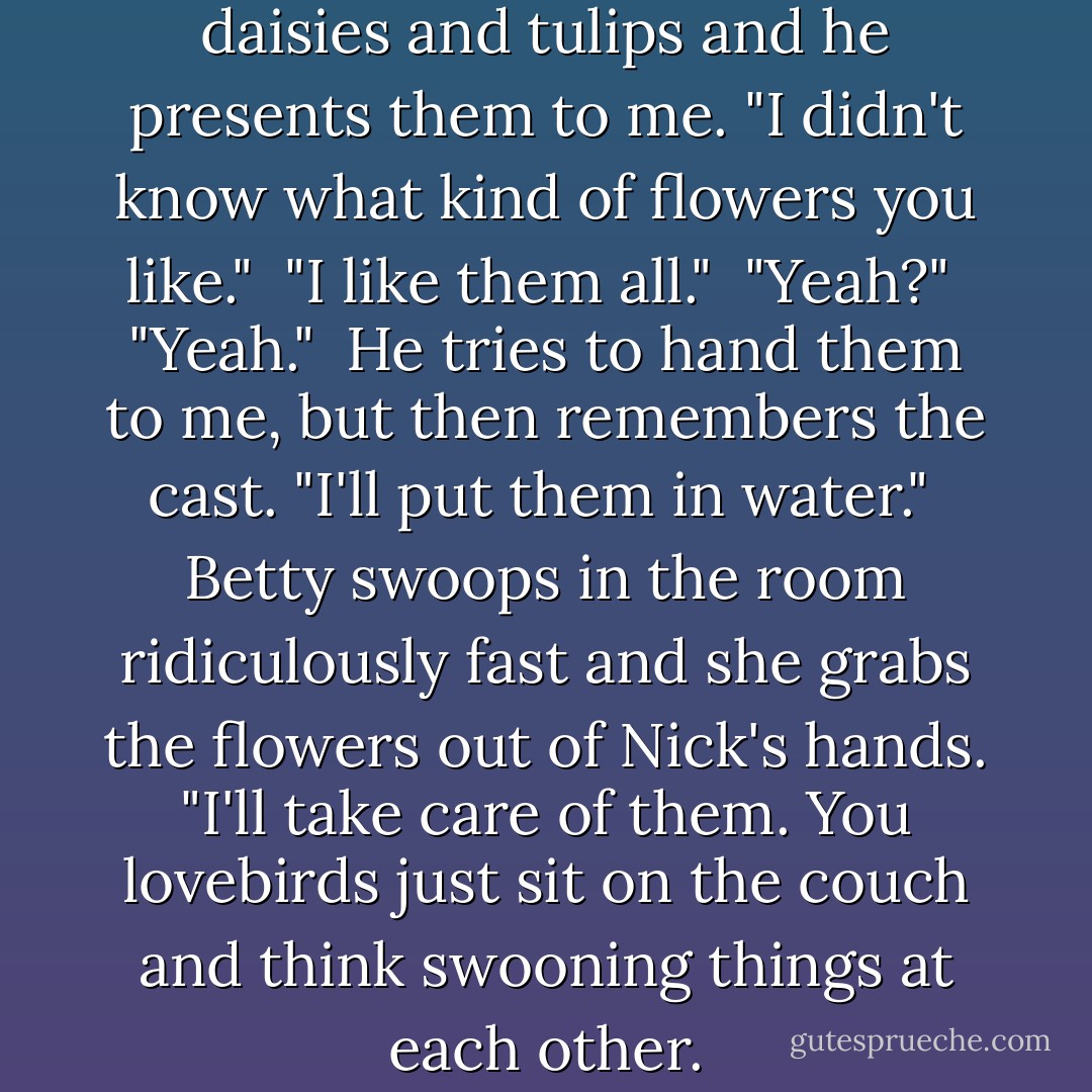He has an armload of irises and daisies and tulips and he presents them to me. "I didn't know what kind of flowers you like."<br /><br />"I like them all."<br /><br />"Yeah?"<br /><br />"Yeah."<br /><br />He tries to hand them to me, but then remembers the cast. "I'll put them in water."<br /><br />Betty swoops in the room ridiculously fast and she grabs the flowers out of Nick's hands. "I'll take care of them. You lovebirds just sit on the couch and think swooning things at each other. - Carrie Jones