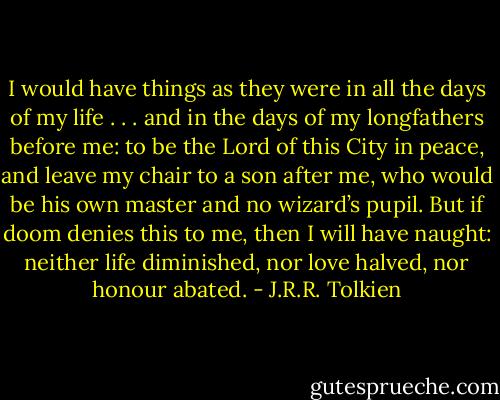I would have things as they were in all the days of my life . . . and in the days of my longfathers before me: to be the Lord of this City in peace, and leave my chair to a son after me, who would be his own master and no wizard’s pupil. But if doom denies this to me, then I will have naught: neither life diminished, nor love halved, nor honour abated. - J.R.R. Tolkien