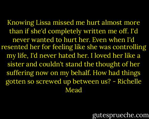 Knowing Lissa missed me hurt almost more than if she'd completely written me off. I'd never wanted to hurt her. Even when I'd resented her for feeling like she was controlling my life, I'd never hated her. I loved her like a sister and couldn't stand the thought of her suffering now on my behalf. How had things gotten so screwed up between us? - Richelle Mead