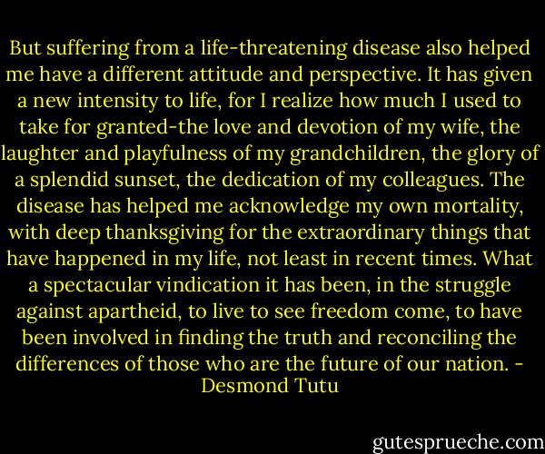 But suffering from a life-threatening disease also helped me have a different attitude and perspective. It has given a new intensity to life, for I realize how much I used to take for granted-the love and devotion of my wife, the laughter and playfulness of my grandchildren, the glory of a splendid sunset, the dedication of my colleagues. The disease has helped me acknowledge my own mortality, with deep thanksgiving for the extraordinary things that have happened in my life, not least in recent times. What a spectacular vindication it has been, in the struggle against apartheid, to live to see freedom come, to have been involved in finding the truth and reconciling the differences of those who are the future of our nation. - Desmond Tutu