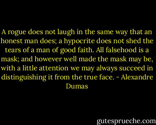 A rogue does not laugh in the same way that an honest man does; a hypocrite does not shed the tears of a man of good faith. All falsehood is a mask; and however well made the mask may be, with a little attention we may always succeed in distinguishing it from the true face. - Alexandre Dumas
