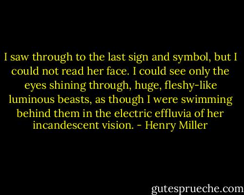I saw through to the last sign and symbol, but I could not read her face. I could see only the eyes shining through, huge, fleshy-like luminous beasts, as though I were swimming behind them in the electric effluvia of her incandescent vision. - Henry Miller