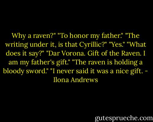 Why a raven?"<br />"To honor my father."<br />"The writing under it, is that Cyrillic?"<br />"Yes."<br />"What does it say?"<br />"Dar Vorona. Gift of the Raven. I am my father's gift."<br />"The raven is holding a bloody sword."<br />"I never said it was a nice gift. - Ilona Andrews