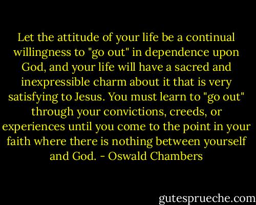 Let the attitude of your life be a continual willingness to "go out" in dependence upon God, and your life will have a sacred and inexpressible charm about it that is very satisfying to Jesus. You must learn to "go out" through your convictions, creeds, or experiences until you come to the point in your faith where there is nothing between yourself and God. - Oswald Chambers