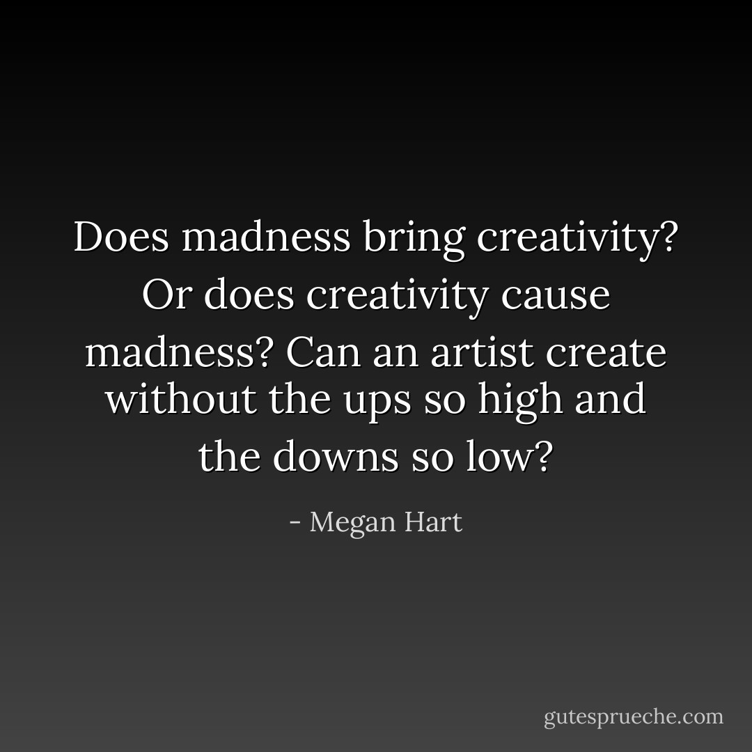 Does madness bring creativity? Or does creativity cause madness? Can an artist create without the ups so high and the downs so low? - Megan Hart
